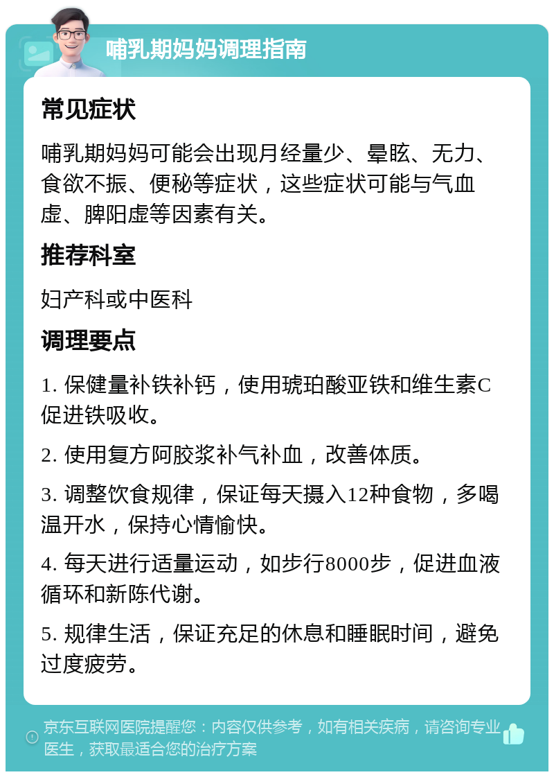 哺乳期妈妈调理指南 常见症状 哺乳期妈妈可能会出现月经量少、晕眩、无力、食欲不振、便秘等症状，这些症状可能与气血虚、脾阳虚等因素有关。 推荐科室 妇产科或中医科 调理要点 1. 保健量补铁补钙，使用琥珀酸亚铁和维生素C促进铁吸收。 2. 使用复方阿胶浆补气补血，改善体质。 3. 调整饮食规律，保证每天摄入12种食物，多喝温开水，保持心情愉快。 4. 每天进行适量运动，如步行8000步，促进血液循环和新陈代谢。 5. 规律生活，保证充足的休息和睡眠时间，避免过度疲劳。