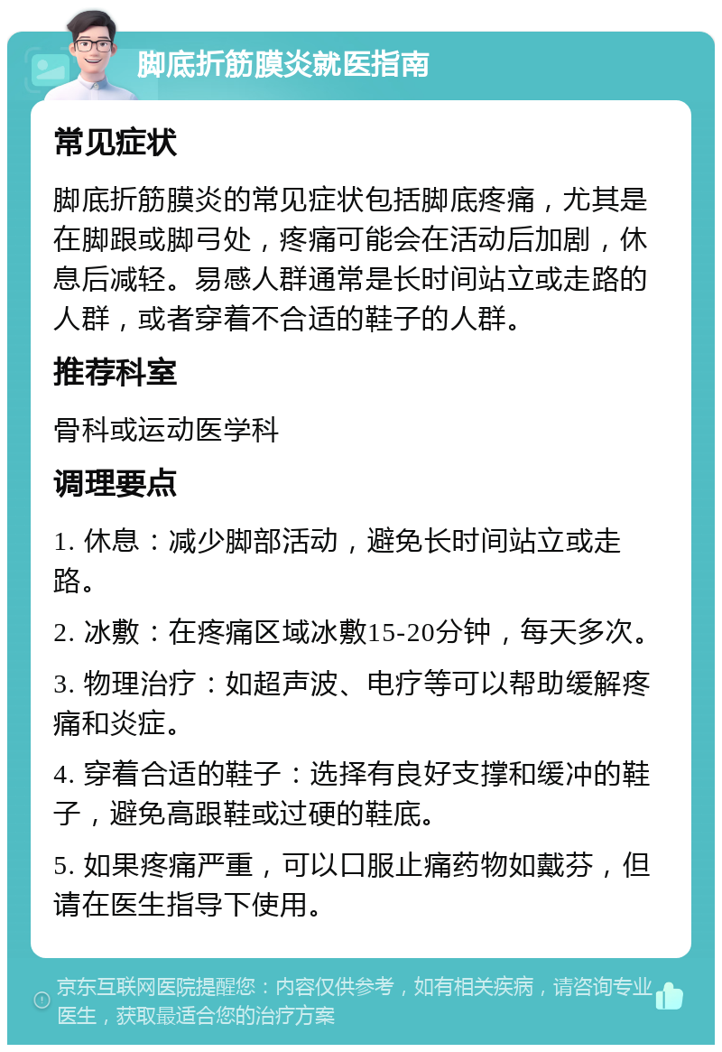 脚底折筋膜炎就医指南 常见症状 脚底折筋膜炎的常见症状包括脚底疼痛，尤其是在脚跟或脚弓处，疼痛可能会在活动后加剧，休息后减轻。易感人群通常是长时间站立或走路的人群，或者穿着不合适的鞋子的人群。 推荐科室 骨科或运动医学科 调理要点 1. 休息：减少脚部活动，避免长时间站立或走路。 2. 冰敷：在疼痛区域冰敷15-20分钟，每天多次。 3. 物理治疗：如超声波、电疗等可以帮助缓解疼痛和炎症。 4. 穿着合适的鞋子：选择有良好支撑和缓冲的鞋子，避免高跟鞋或过硬的鞋底。 5. 如果疼痛严重，可以口服止痛药物如戴芬，但请在医生指导下使用。