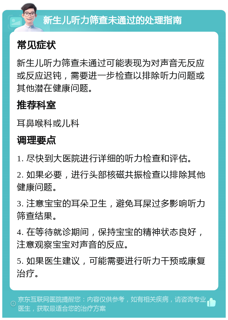 新生儿听力筛查未通过的处理指南 常见症状 新生儿听力筛查未通过可能表现为对声音无反应或反应迟钝，需要进一步检查以排除听力问题或其他潜在健康问题。 推荐科室 耳鼻喉科或儿科 调理要点 1. 尽快到大医院进行详细的听力检查和评估。 2. 如果必要，进行头部核磁共振检查以排除其他健康问题。 3. 注意宝宝的耳朵卫生，避免耳屎过多影响听力筛查结果。 4. 在等待就诊期间，保持宝宝的精神状态良好，注意观察宝宝对声音的反应。 5. 如果医生建议，可能需要进行听力干预或康复治疗。