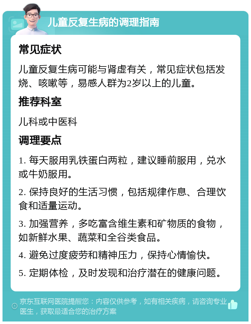 儿童反复生病的调理指南 常见症状 儿童反复生病可能与肾虚有关，常见症状包括发烧、咳嗽等，易感人群为2岁以上的儿童。 推荐科室 儿科或中医科 调理要点 1. 每天服用乳铁蛋白两粒，建议睡前服用，兑水或牛奶服用。 2. 保持良好的生活习惯，包括规律作息、合理饮食和适量运动。 3. 加强营养，多吃富含维生素和矿物质的食物，如新鲜水果、蔬菜和全谷类食品。 4. 避免过度疲劳和精神压力，保持心情愉快。 5. 定期体检，及时发现和治疗潜在的健康问题。