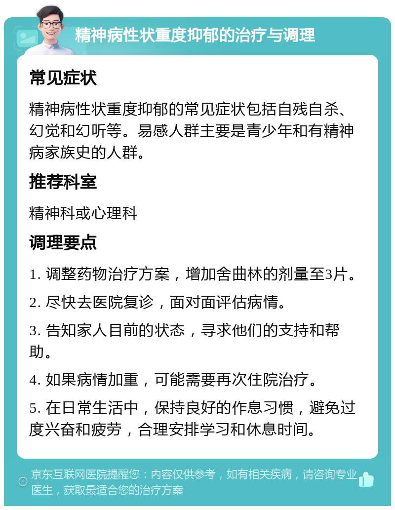 精神病性状重度抑郁的治疗与调理 常见症状 精神病性状重度抑郁的常见症状包括自残自杀、幻觉和幻听等。易感人群主要是青少年和有精神病家族史的人群。 推荐科室 精神科或心理科 调理要点 1. 调整药物治疗方案，增加舍曲林的剂量至3片。 2. 尽快去医院复诊，面对面评估病情。 3. 告知家人目前的状态，寻求他们的支持和帮助。 4. 如果病情加重，可能需要再次住院治疗。 5. 在日常生活中，保持良好的作息习惯，避免过度兴奋和疲劳，合理安排学习和休息时间。