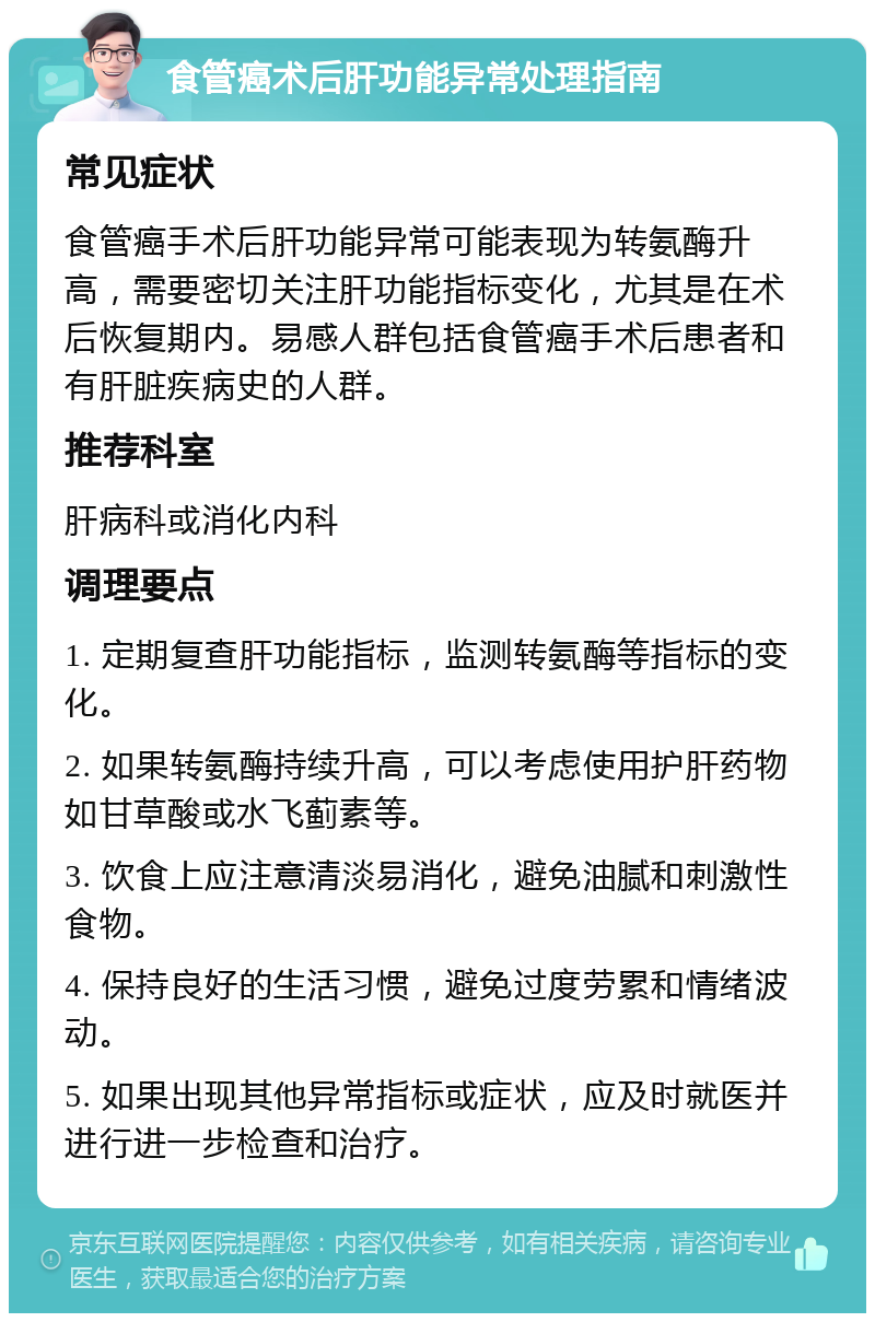 食管癌术后肝功能异常处理指南 常见症状 食管癌手术后肝功能异常可能表现为转氨酶升高，需要密切关注肝功能指标变化，尤其是在术后恢复期内。易感人群包括食管癌手术后患者和有肝脏疾病史的人群。 推荐科室 肝病科或消化内科 调理要点 1. 定期复查肝功能指标，监测转氨酶等指标的变化。 2. 如果转氨酶持续升高，可以考虑使用护肝药物如甘草酸或水飞蓟素等。 3. 饮食上应注意清淡易消化，避免油腻和刺激性食物。 4. 保持良好的生活习惯，避免过度劳累和情绪波动。 5. 如果出现其他异常指标或症状，应及时就医并进行进一步检查和治疗。