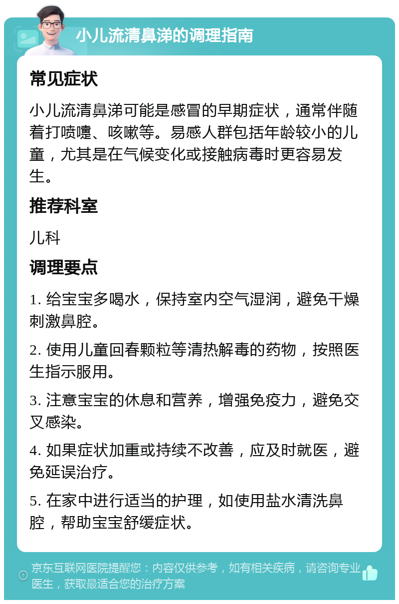 小儿流清鼻涕的调理指南 常见症状 小儿流清鼻涕可能是感冒的早期症状，通常伴随着打喷嚏、咳嗽等。易感人群包括年龄较小的儿童，尤其是在气候变化或接触病毒时更容易发生。 推荐科室 儿科 调理要点 1. 给宝宝多喝水，保持室内空气湿润，避免干燥刺激鼻腔。 2. 使用儿童回春颗粒等清热解毒的药物，按照医生指示服用。 3. 注意宝宝的休息和营养，增强免疫力，避免交叉感染。 4. 如果症状加重或持续不改善，应及时就医，避免延误治疗。 5. 在家中进行适当的护理，如使用盐水清洗鼻腔，帮助宝宝舒缓症状。