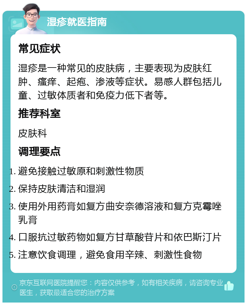 湿疹就医指南 常见症状 湿疹是一种常见的皮肤病，主要表现为皮肤红肿、瘙痒、起疱、渗液等症状。易感人群包括儿童、过敏体质者和免疫力低下者等。 推荐科室 皮肤科 调理要点 避免接触过敏原和刺激性物质 保持皮肤清洁和湿润 使用外用药膏如复方曲安奈德溶液和复方克霉唑乳膏 口服抗过敏药物如复方甘草酸苷片和依巴斯汀片 注意饮食调理，避免食用辛辣、刺激性食物