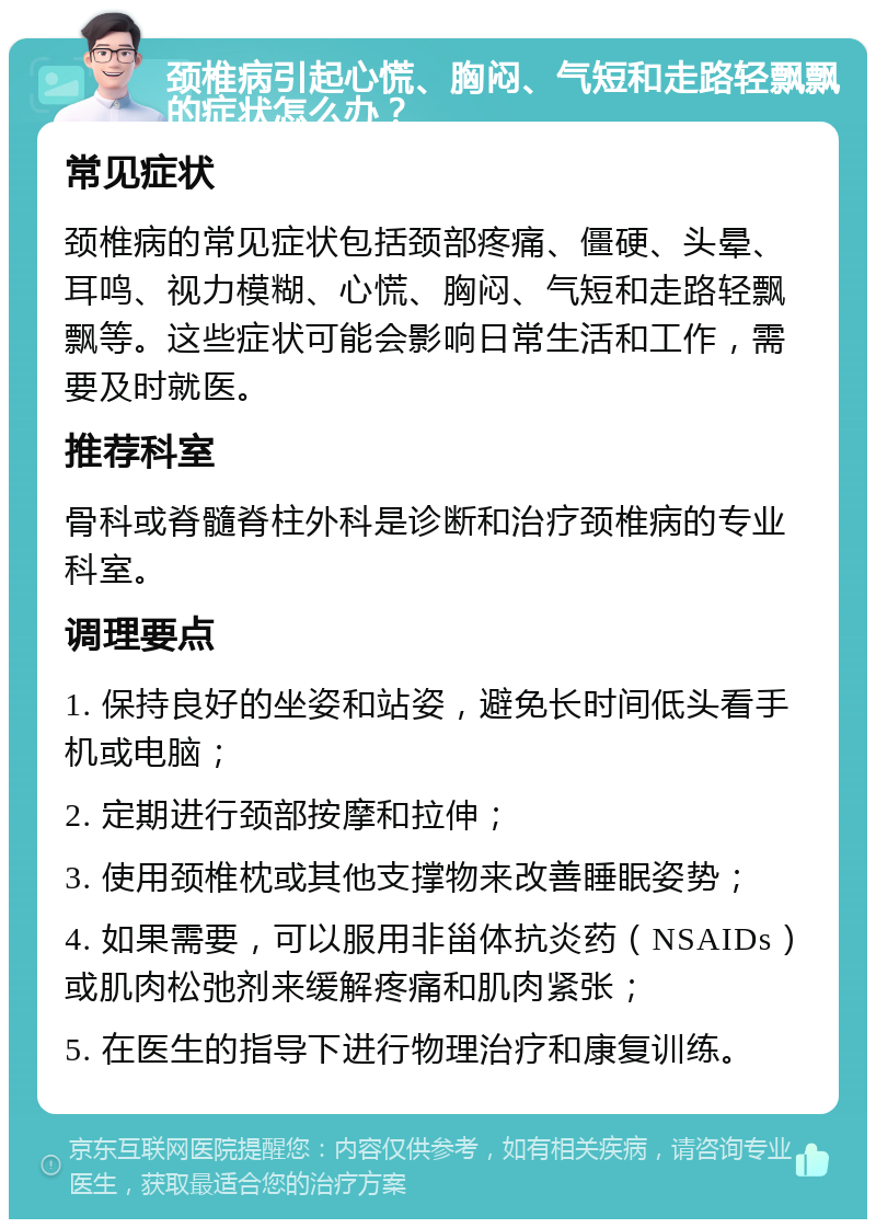 颈椎病引起心慌、胸闷、气短和走路轻飘飘的症状怎么办？ 常见症状 颈椎病的常见症状包括颈部疼痛、僵硬、头晕、耳鸣、视力模糊、心慌、胸闷、气短和走路轻飘飘等。这些症状可能会影响日常生活和工作，需要及时就医。 推荐科室 骨科或脊髓脊柱外科是诊断和治疗颈椎病的专业科室。 调理要点 1. 保持良好的坐姿和站姿，避免长时间低头看手机或电脑； 2. 定期进行颈部按摩和拉伸； 3. 使用颈椎枕或其他支撑物来改善睡眠姿势； 4. 如果需要，可以服用非甾体抗炎药（NSAIDs）或肌肉松弛剂来缓解疼痛和肌肉紧张； 5. 在医生的指导下进行物理治疗和康复训练。