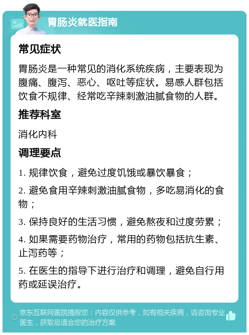 胃肠炎就医指南 常见症状 胃肠炎是一种常见的消化系统疾病，主要表现为腹痛、腹泻、恶心、呕吐等症状。易感人群包括饮食不规律、经常吃辛辣刺激油腻食物的人群。 推荐科室 消化内科 调理要点 1. 规律饮食，避免过度饥饿或暴饮暴食； 2. 避免食用辛辣刺激油腻食物，多吃易消化的食物； 3. 保持良好的生活习惯，避免熬夜和过度劳累； 4. 如果需要药物治疗，常用的药物包括抗生素、止泻药等； 5. 在医生的指导下进行治疗和调理，避免自行用药或延误治疗。