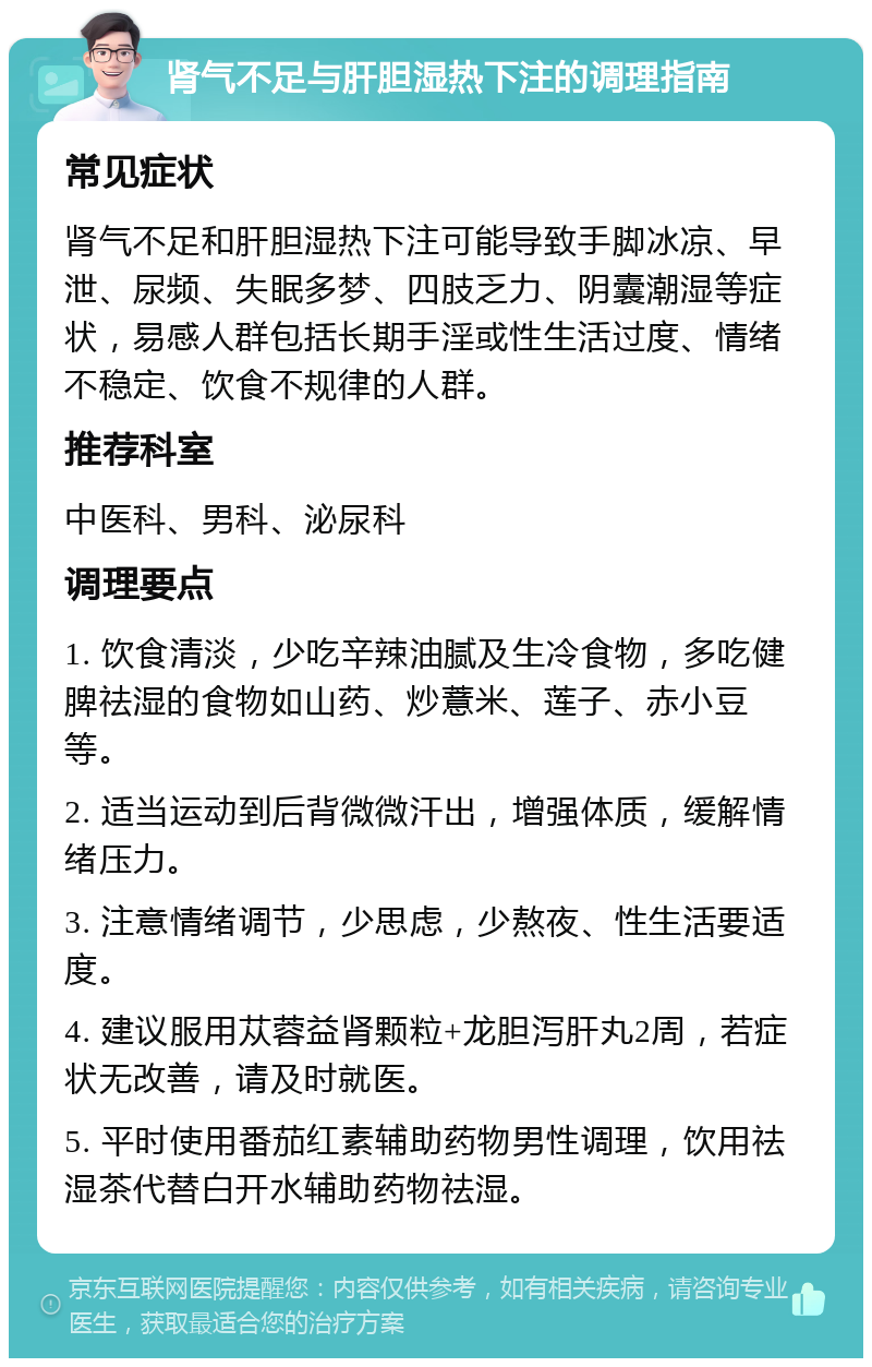 肾气不足与肝胆湿热下注的调理指南 常见症状 肾气不足和肝胆湿热下注可能导致手脚冰凉、早泄、尿频、失眠多梦、四肢乏力、阴囊潮湿等症状，易感人群包括长期手淫或性生活过度、情绪不稳定、饮食不规律的人群。 推荐科室 中医科、男科、泌尿科 调理要点 1. 饮食清淡，少吃辛辣油腻及生冷食物，多吃健脾祛湿的食物如山药、炒薏米、莲子、赤小豆等。 2. 适当运动到后背微微汗出，增强体质，缓解情绪压力。 3. 注意情绪调节，少思虑，少熬夜、性生活要适度。 4. 建议服用苁蓉益肾颗粒+龙胆泻肝丸2周，若症状无改善，请及时就医。 5. 平时使用番茄红素辅助药物男性调理，饮用祛湿茶代替白开水辅助药物祛湿。