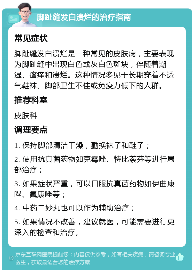 脚趾缝发白溃烂的治疗指南 常见症状 脚趾缝发白溃烂是一种常见的皮肤病，主要表现为脚趾缝中出现白色或灰白色斑块，伴随着潮湿、瘙痒和溃烂。这种情况多见于长期穿着不透气鞋袜、脚部卫生不佳或免疫力低下的人群。 推荐科室 皮肤科 调理要点 1. 保持脚部清洁干燥，勤换袜子和鞋子； 2. 使用抗真菌药物如克霉唑、特比萘芬等进行局部治疗； 3. 如果症状严重，可以口服抗真菌药物如伊曲康唑、氟康唑等； 4. 中药二妙丸也可以作为辅助治疗； 5. 如果情况不改善，建议就医，可能需要进行更深入的检查和治疗。