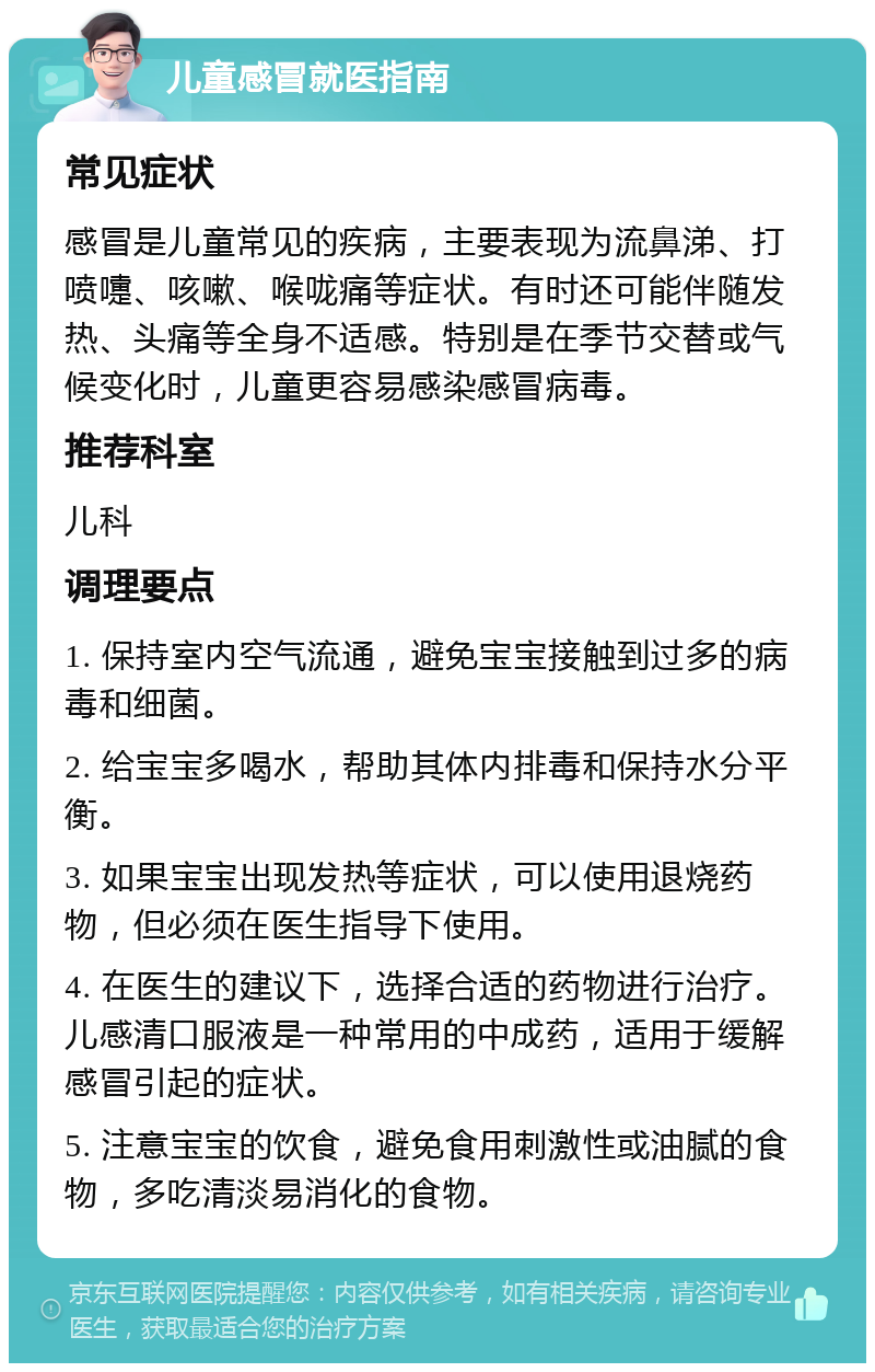 儿童感冒就医指南 常见症状 感冒是儿童常见的疾病，主要表现为流鼻涕、打喷嚏、咳嗽、喉咙痛等症状。有时还可能伴随发热、头痛等全身不适感。特别是在季节交替或气候变化时，儿童更容易感染感冒病毒。 推荐科室 儿科 调理要点 1. 保持室内空气流通，避免宝宝接触到过多的病毒和细菌。 2. 给宝宝多喝水，帮助其体内排毒和保持水分平衡。 3. 如果宝宝出现发热等症状，可以使用退烧药物，但必须在医生指导下使用。 4. 在医生的建议下，选择合适的药物进行治疗。儿感清口服液是一种常用的中成药，适用于缓解感冒引起的症状。 5. 注意宝宝的饮食，避免食用刺激性或油腻的食物，多吃清淡易消化的食物。