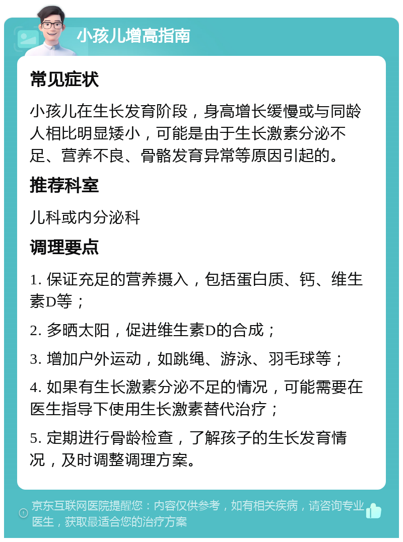 小孩儿增高指南 常见症状 小孩儿在生长发育阶段，身高增长缓慢或与同龄人相比明显矮小，可能是由于生长激素分泌不足、营养不良、骨骼发育异常等原因引起的。 推荐科室 儿科或内分泌科 调理要点 1. 保证充足的营养摄入，包括蛋白质、钙、维生素D等； 2. 多晒太阳，促进维生素D的合成； 3. 增加户外运动，如跳绳、游泳、羽毛球等； 4. 如果有生长激素分泌不足的情况，可能需要在医生指导下使用生长激素替代治疗； 5. 定期进行骨龄检查，了解孩子的生长发育情况，及时调整调理方案。