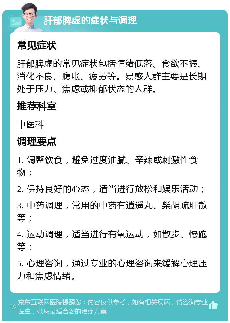 肝郁脾虚的症状与调理 常见症状 肝郁脾虚的常见症状包括情绪低落、食欲不振、消化不良、腹胀、疲劳等。易感人群主要是长期处于压力、焦虑或抑郁状态的人群。 推荐科室 中医科 调理要点 1. 调整饮食，避免过度油腻、辛辣或刺激性食物； 2. 保持良好的心态，适当进行放松和娱乐活动； 3. 中药调理，常用的中药有逍遥丸、柴胡疏肝散等； 4. 运动调理，适当进行有氧运动，如散步、慢跑等； 5. 心理咨询，通过专业的心理咨询来缓解心理压力和焦虑情绪。