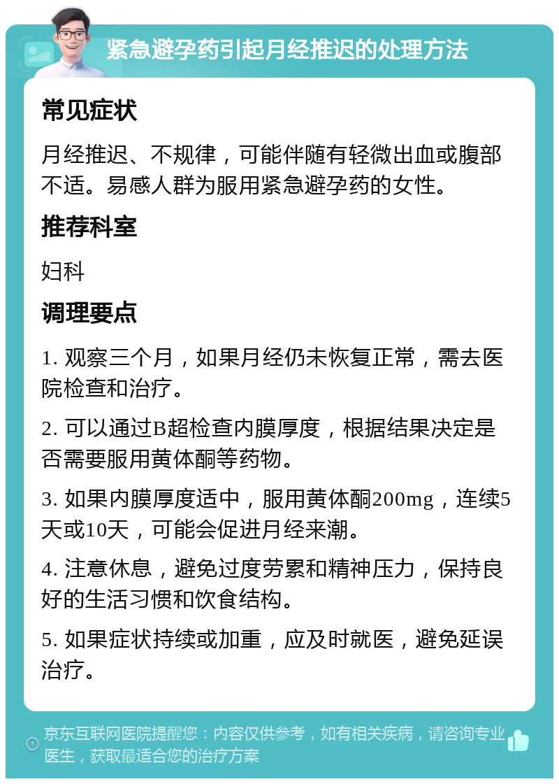 紧急避孕药引起月经推迟的处理方法 常见症状 月经推迟、不规律，可能伴随有轻微出血或腹部不适。易感人群为服用紧急避孕药的女性。 推荐科室 妇科 调理要点 1. 观察三个月，如果月经仍未恢复正常，需去医院检查和治疗。 2. 可以通过B超检查内膜厚度，根据结果决定是否需要服用黄体酮等药物。 3. 如果内膜厚度适中，服用黄体酮200mg，连续5天或10天，可能会促进月经来潮。 4. 注意休息，避免过度劳累和精神压力，保持良好的生活习惯和饮食结构。 5. 如果症状持续或加重，应及时就医，避免延误治疗。