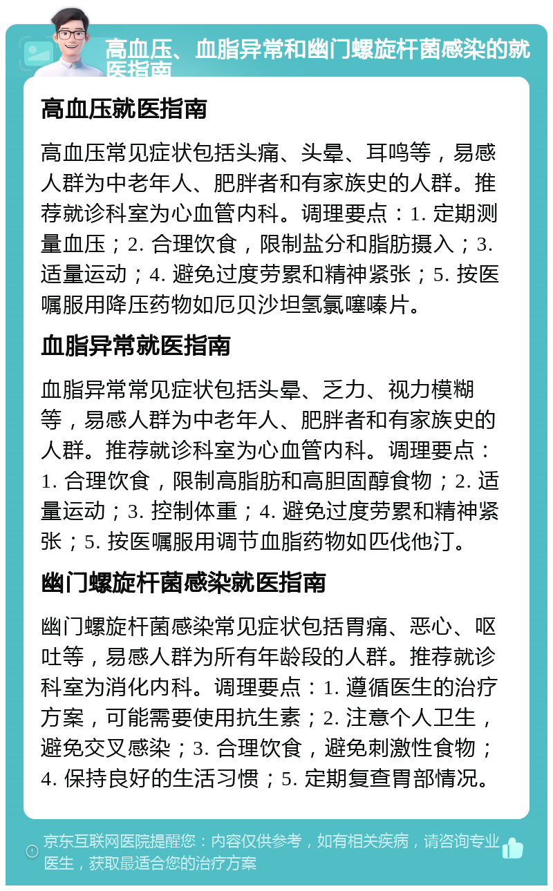 高血压、血脂异常和幽门螺旋杆菌感染的就医指南 高血压就医指南 高血压常见症状包括头痛、头晕、耳鸣等，易感人群为中老年人、肥胖者和有家族史的人群。推荐就诊科室为心血管内科。调理要点：1. 定期测量血压；2. 合理饮食，限制盐分和脂肪摄入；3. 适量运动；4. 避免过度劳累和精神紧张；5. 按医嘱服用降压药物如厄贝沙坦氢氯噻嗪片。 血脂异常就医指南 血脂异常常见症状包括头晕、乏力、视力模糊等，易感人群为中老年人、肥胖者和有家族史的人群。推荐就诊科室为心血管内科。调理要点：1. 合理饮食，限制高脂肪和高胆固醇食物；2. 适量运动；3. 控制体重；4. 避免过度劳累和精神紧张；5. 按医嘱服用调节血脂药物如匹伐他汀。 幽门螺旋杆菌感染就医指南 幽门螺旋杆菌感染常见症状包括胃痛、恶心、呕吐等，易感人群为所有年龄段的人群。推荐就诊科室为消化内科。调理要点：1. 遵循医生的治疗方案，可能需要使用抗生素；2. 注意个人卫生，避免交叉感染；3. 合理饮食，避免刺激性食物；4. 保持良好的生活习惯；5. 定期复查胃部情况。