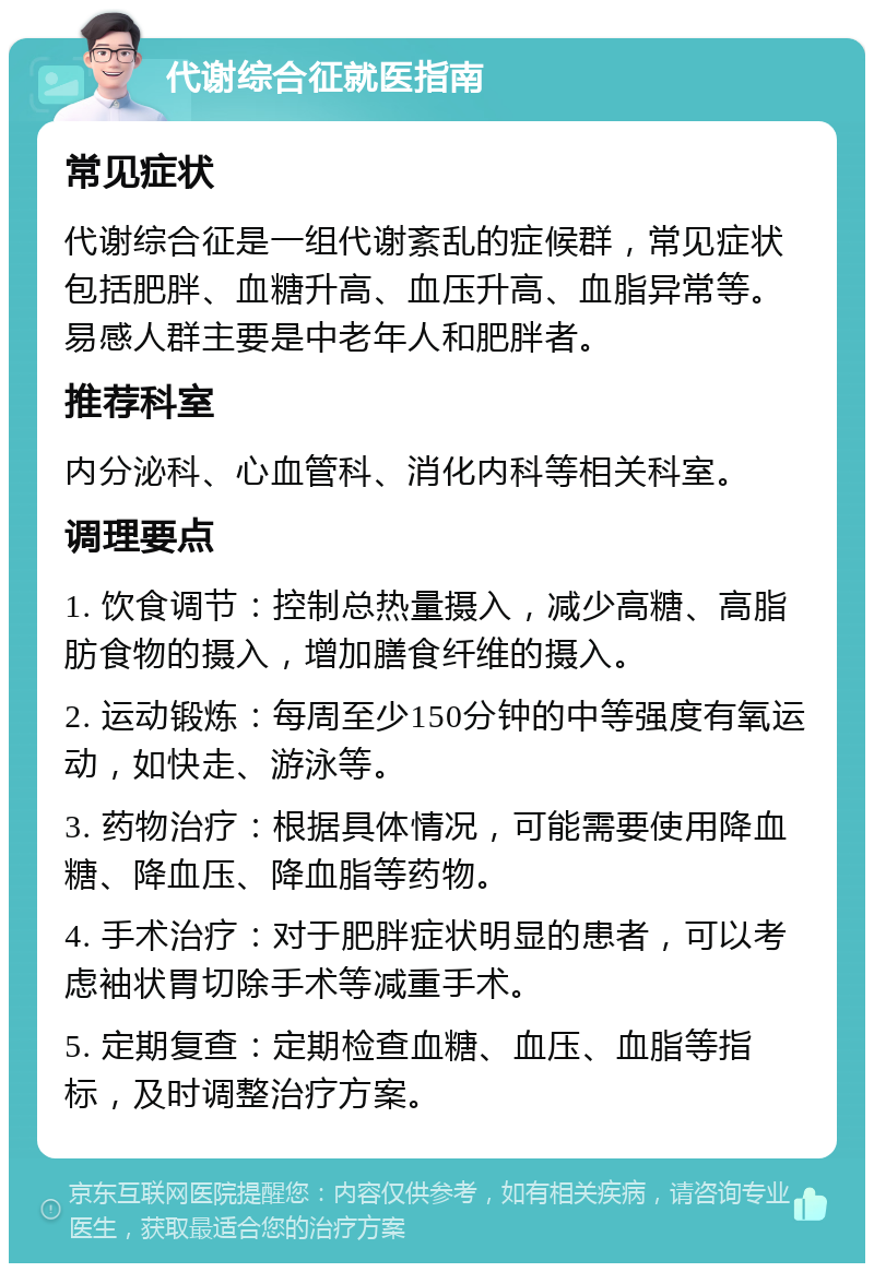 代谢综合征就医指南 常见症状 代谢综合征是一组代谢紊乱的症候群，常见症状包括肥胖、血糖升高、血压升高、血脂异常等。易感人群主要是中老年人和肥胖者。 推荐科室 内分泌科、心血管科、消化内科等相关科室。 调理要点 1. 饮食调节：控制总热量摄入，减少高糖、高脂肪食物的摄入，增加膳食纤维的摄入。 2. 运动锻炼：每周至少150分钟的中等强度有氧运动，如快走、游泳等。 3. 药物治疗：根据具体情况，可能需要使用降血糖、降血压、降血脂等药物。 4. 手术治疗：对于肥胖症状明显的患者，可以考虑袖状胃切除手术等减重手术。 5. 定期复查：定期检查血糖、血压、血脂等指标，及时调整治疗方案。