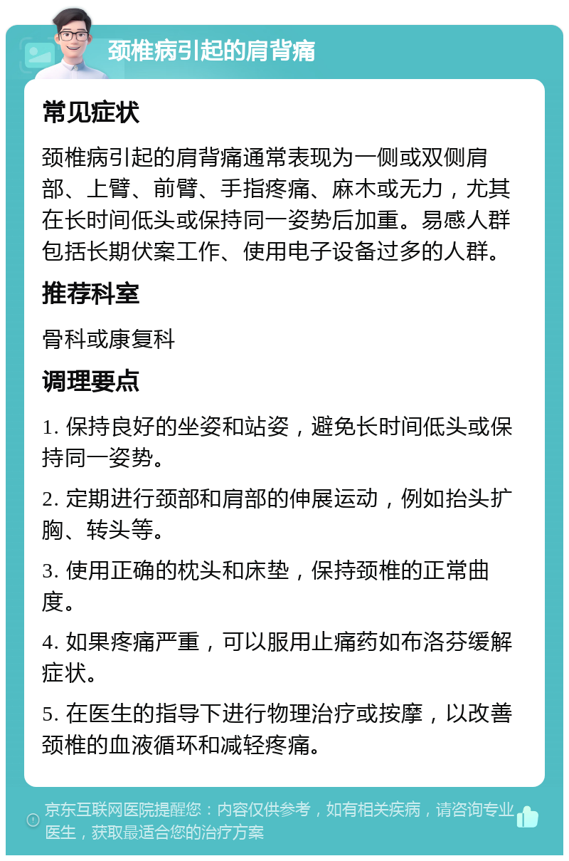 颈椎病引起的肩背痛 常见症状 颈椎病引起的肩背痛通常表现为一侧或双侧肩部、上臂、前臂、手指疼痛、麻木或无力，尤其在长时间低头或保持同一姿势后加重。易感人群包括长期伏案工作、使用电子设备过多的人群。 推荐科室 骨科或康复科 调理要点 1. 保持良好的坐姿和站姿，避免长时间低头或保持同一姿势。 2. 定期进行颈部和肩部的伸展运动，例如抬头扩胸、转头等。 3. 使用正确的枕头和床垫，保持颈椎的正常曲度。 4. 如果疼痛严重，可以服用止痛药如布洛芬缓解症状。 5. 在医生的指导下进行物理治疗或按摩，以改善颈椎的血液循环和减轻疼痛。