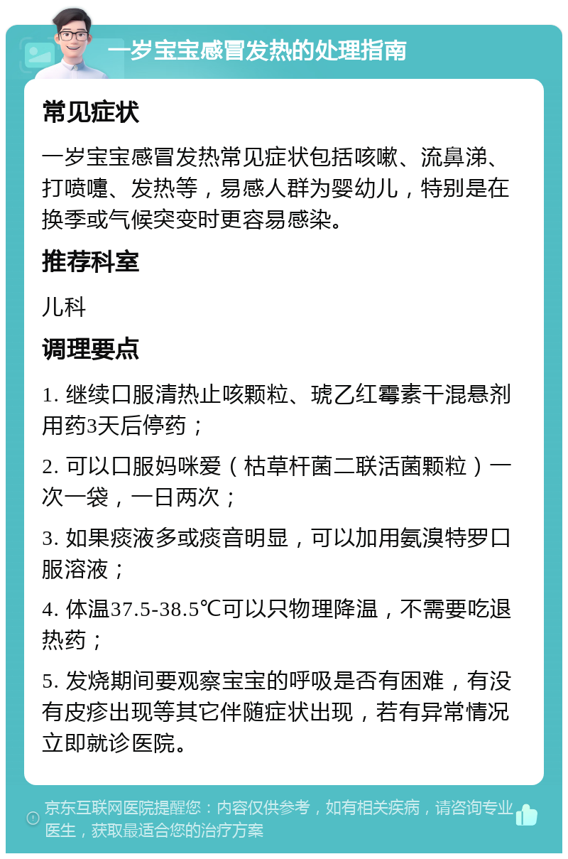 一岁宝宝感冒发热的处理指南 常见症状 一岁宝宝感冒发热常见症状包括咳嗽、流鼻涕、打喷嚏、发热等，易感人群为婴幼儿，特别是在换季或气候突变时更容易感染。 推荐科室 儿科 调理要点 1. 继续口服清热止咳颗粒、琥乙红霉素干混悬剂用药3天后停药； 2. 可以口服妈咪爱（枯草杆菌二联活菌颗粒）一次一袋，一日两次； 3. 如果痰液多或痰音明显，可以加用氨溴特罗口服溶液； 4. 体温37.5-38.5℃可以只物理降温，不需要吃退热药； 5. 发烧期间要观察宝宝的呼吸是否有困难，有没有皮疹出现等其它伴随症状出现，若有异常情况立即就诊医院。