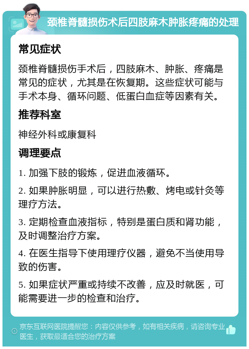 颈椎脊髓损伤术后四肢麻木肿胀疼痛的处理 常见症状 颈椎脊髓损伤手术后，四肢麻木、肿胀、疼痛是常见的症状，尤其是在恢复期。这些症状可能与手术本身、循环问题、低蛋白血症等因素有关。 推荐科室 神经外科或康复科 调理要点 1. 加强下肢的锻炼，促进血液循环。 2. 如果肿胀明显，可以进行热敷、烤电或针灸等理疗方法。 3. 定期检查血液指标，特别是蛋白质和肾功能，及时调整治疗方案。 4. 在医生指导下使用理疗仪器，避免不当使用导致的伤害。 5. 如果症状严重或持续不改善，应及时就医，可能需要进一步的检查和治疗。