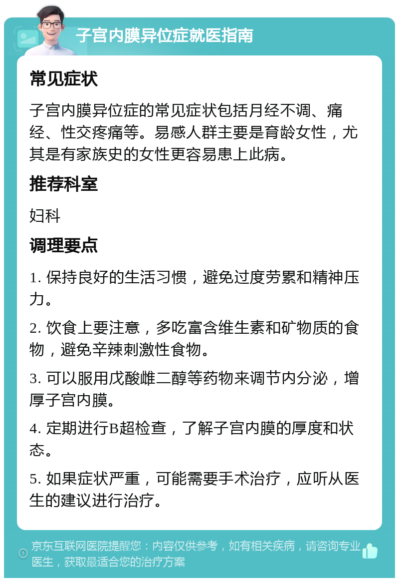 子宫内膜异位症就医指南 常见症状 子宫内膜异位症的常见症状包括月经不调、痛经、性交疼痛等。易感人群主要是育龄女性，尤其是有家族史的女性更容易患上此病。 推荐科室 妇科 调理要点 1. 保持良好的生活习惯，避免过度劳累和精神压力。 2. 饮食上要注意，多吃富含维生素和矿物质的食物，避免辛辣刺激性食物。 3. 可以服用戊酸雌二醇等药物来调节内分泌，增厚子宫内膜。 4. 定期进行B超检查，了解子宫内膜的厚度和状态。 5. 如果症状严重，可能需要手术治疗，应听从医生的建议进行治疗。