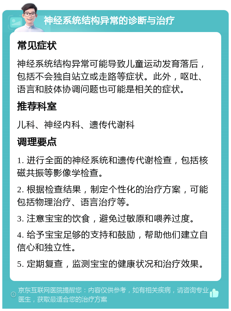 神经系统结构异常的诊断与治疗 常见症状 神经系统结构异常可能导致儿童运动发育落后，包括不会独自站立或走路等症状。此外，呕吐、语言和肢体协调问题也可能是相关的症状。 推荐科室 儿科、神经内科、遗传代谢科 调理要点 1. 进行全面的神经系统和遗传代谢检查，包括核磁共振等影像学检查。 2. 根据检查结果，制定个性化的治疗方案，可能包括物理治疗、语言治疗等。 3. 注意宝宝的饮食，避免过敏原和喂养过度。 4. 给予宝宝足够的支持和鼓励，帮助他们建立自信心和独立性。 5. 定期复查，监测宝宝的健康状况和治疗效果。