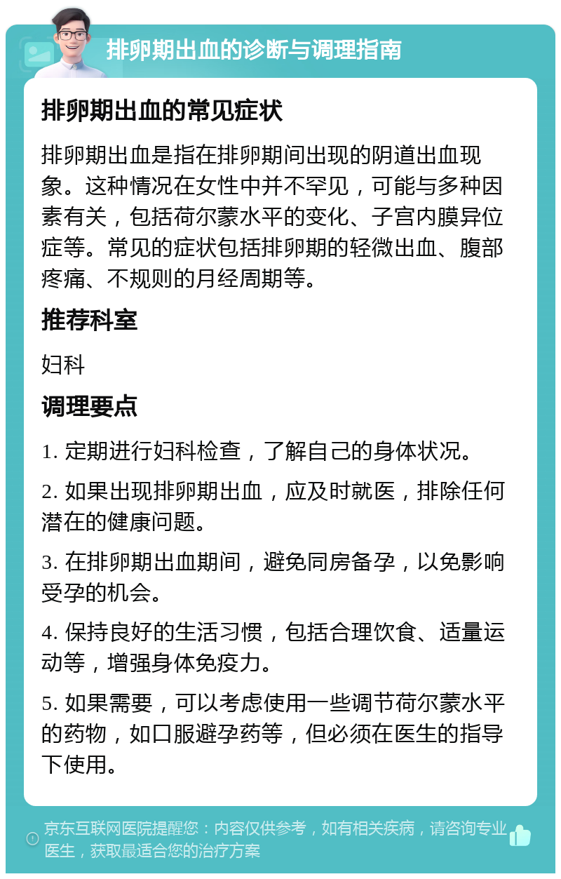 排卵期出血的诊断与调理指南 排卵期出血的常见症状 排卵期出血是指在排卵期间出现的阴道出血现象。这种情况在女性中并不罕见，可能与多种因素有关，包括荷尔蒙水平的变化、子宫内膜异位症等。常见的症状包括排卵期的轻微出血、腹部疼痛、不规则的月经周期等。 推荐科室 妇科 调理要点 1. 定期进行妇科检查，了解自己的身体状况。 2. 如果出现排卵期出血，应及时就医，排除任何潜在的健康问题。 3. 在排卵期出血期间，避免同房备孕，以免影响受孕的机会。 4. 保持良好的生活习惯，包括合理饮食、适量运动等，增强身体免疫力。 5. 如果需要，可以考虑使用一些调节荷尔蒙水平的药物，如口服避孕药等，但必须在医生的指导下使用。