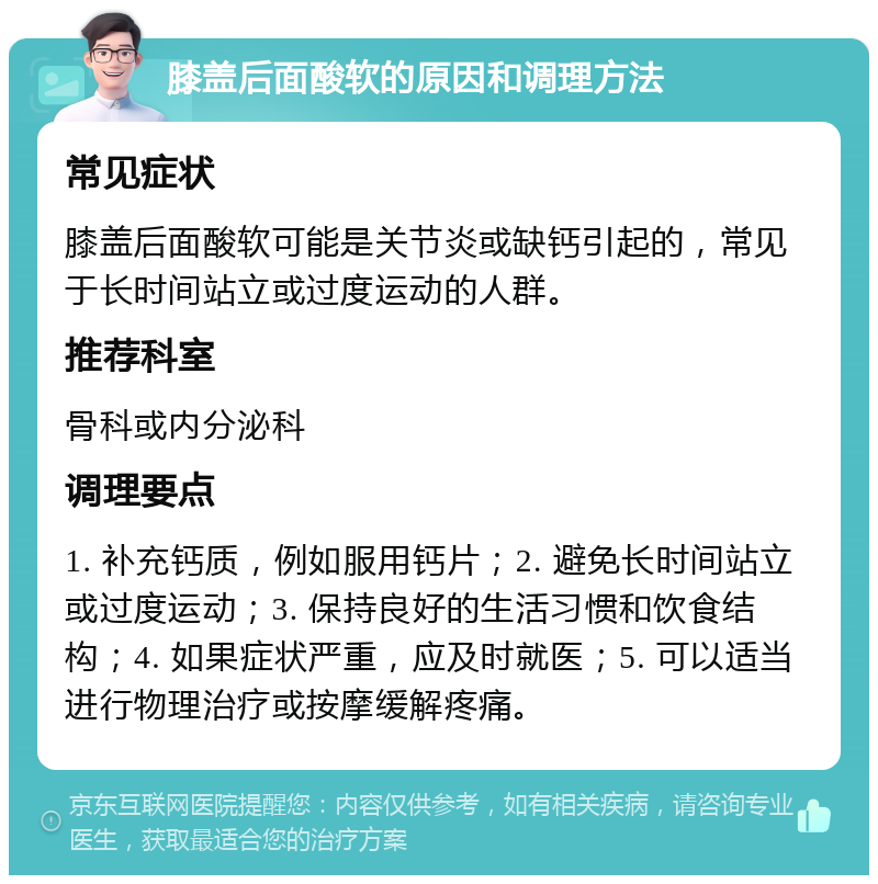 膝盖后面酸软的原因和调理方法 常见症状 膝盖后面酸软可能是关节炎或缺钙引起的，常见于长时间站立或过度运动的人群。 推荐科室 骨科或内分泌科 调理要点 1. 补充钙质，例如服用钙片；2. 避免长时间站立或过度运动；3. 保持良好的生活习惯和饮食结构；4. 如果症状严重，应及时就医；5. 可以适当进行物理治疗或按摩缓解疼痛。