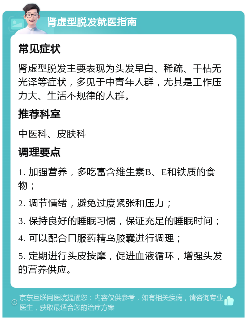 肾虚型脱发就医指南 常见症状 肾虚型脱发主要表现为头发早白、稀疏、干枯无光泽等症状，多见于中青年人群，尤其是工作压力大、生活不规律的人群。 推荐科室 中医科、皮肤科 调理要点 1. 加强营养，多吃富含维生素B、E和铁质的食物； 2. 调节情绪，避免过度紧张和压力； 3. 保持良好的睡眠习惯，保证充足的睡眠时间； 4. 可以配合口服药精乌胶囊进行调理； 5. 定期进行头皮按摩，促进血液循环，增强头发的营养供应。