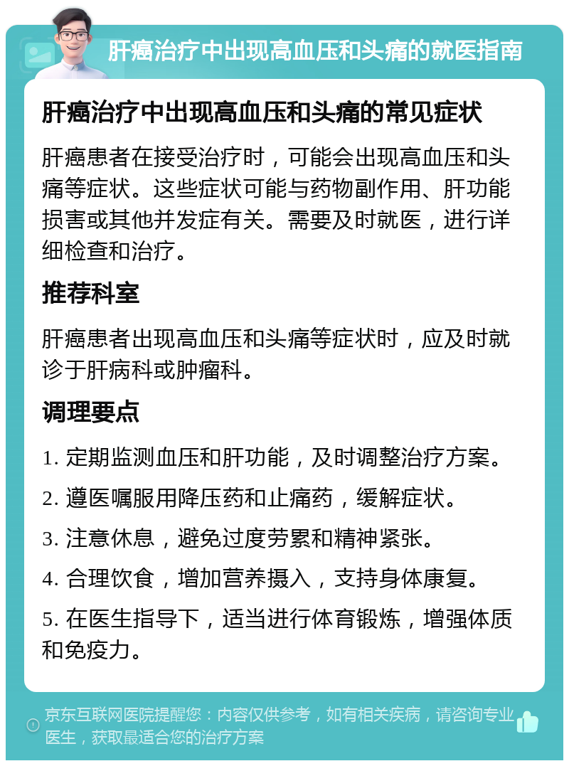 肝癌治疗中出现高血压和头痛的就医指南 肝癌治疗中出现高血压和头痛的常见症状 肝癌患者在接受治疗时，可能会出现高血压和头痛等症状。这些症状可能与药物副作用、肝功能损害或其他并发症有关。需要及时就医，进行详细检查和治疗。 推荐科室 肝癌患者出现高血压和头痛等症状时，应及时就诊于肝病科或肿瘤科。 调理要点 1. 定期监测血压和肝功能，及时调整治疗方案。 2. 遵医嘱服用降压药和止痛药，缓解症状。 3. 注意休息，避免过度劳累和精神紧张。 4. 合理饮食，增加营养摄入，支持身体康复。 5. 在医生指导下，适当进行体育锻炼，增强体质和免疫力。