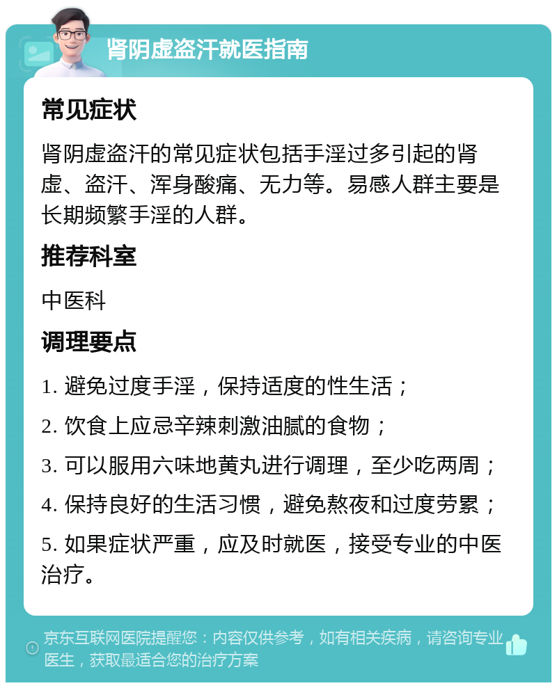 肾阴虚盗汗就医指南 常见症状 肾阴虚盗汗的常见症状包括手淫过多引起的肾虚、盗汗、浑身酸痛、无力等。易感人群主要是长期频繁手淫的人群。 推荐科室 中医科 调理要点 1. 避免过度手淫，保持适度的性生活； 2. 饮食上应忌辛辣刺激油腻的食物； 3. 可以服用六味地黄丸进行调理，至少吃两周； 4. 保持良好的生活习惯，避免熬夜和过度劳累； 5. 如果症状严重，应及时就医，接受专业的中医治疗。