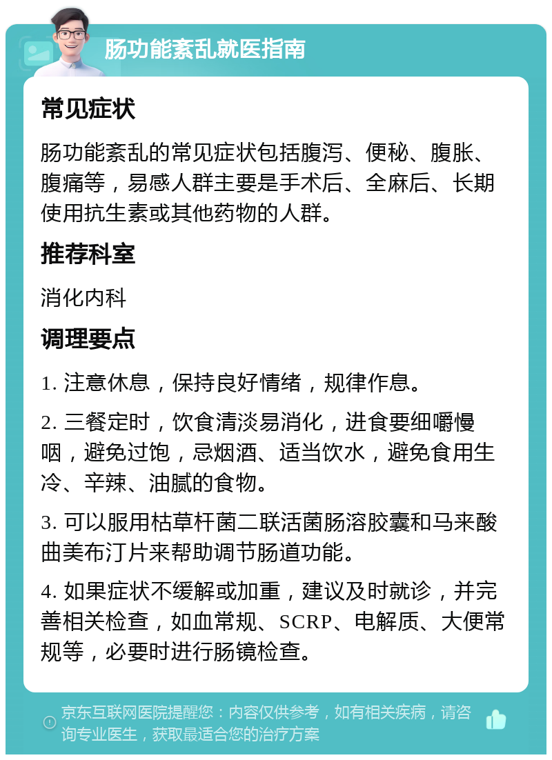 肠功能紊乱就医指南 常见症状 肠功能紊乱的常见症状包括腹泻、便秘、腹胀、腹痛等，易感人群主要是手术后、全麻后、长期使用抗生素或其他药物的人群。 推荐科室 消化内科 调理要点 1. 注意休息，保持良好情绪，规律作息。 2. 三餐定时，饮食清淡易消化，进食要细嚼慢咽，避免过饱，忌烟酒、适当饮水，避免食用生冷、辛辣、油腻的食物。 3. 可以服用枯草杆菌二联活菌肠溶胶囊和马来酸曲美布汀片来帮助调节肠道功能。 4. 如果症状不缓解或加重，建议及时就诊，并完善相关检查，如血常规、SCRP、电解质、大便常规等，必要时进行肠镜检查。