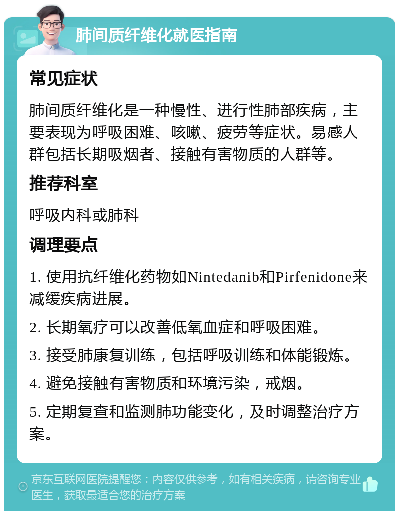 肺间质纤维化就医指南 常见症状 肺间质纤维化是一种慢性、进行性肺部疾病，主要表现为呼吸困难、咳嗽、疲劳等症状。易感人群包括长期吸烟者、接触有害物质的人群等。 推荐科室 呼吸内科或肺科 调理要点 1. 使用抗纤维化药物如Nintedanib和Pirfenidone来减缓疾病进展。 2. 长期氧疗可以改善低氧血症和呼吸困难。 3. 接受肺康复训练，包括呼吸训练和体能锻炼。 4. 避免接触有害物质和环境污染，戒烟。 5. 定期复查和监测肺功能变化，及时调整治疗方案。