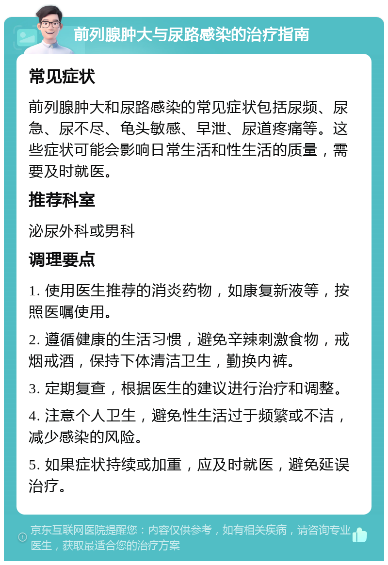 前列腺肿大与尿路感染的治疗指南 常见症状 前列腺肿大和尿路感染的常见症状包括尿频、尿急、尿不尽、龟头敏感、早泄、尿道疼痛等。这些症状可能会影响日常生活和性生活的质量，需要及时就医。 推荐科室 泌尿外科或男科 调理要点 1. 使用医生推荐的消炎药物，如康复新液等，按照医嘱使用。 2. 遵循健康的生活习惯，避免辛辣刺激食物，戒烟戒酒，保持下体清洁卫生，勤换内裤。 3. 定期复查，根据医生的建议进行治疗和调整。 4. 注意个人卫生，避免性生活过于频繁或不洁，减少感染的风险。 5. 如果症状持续或加重，应及时就医，避免延误治疗。