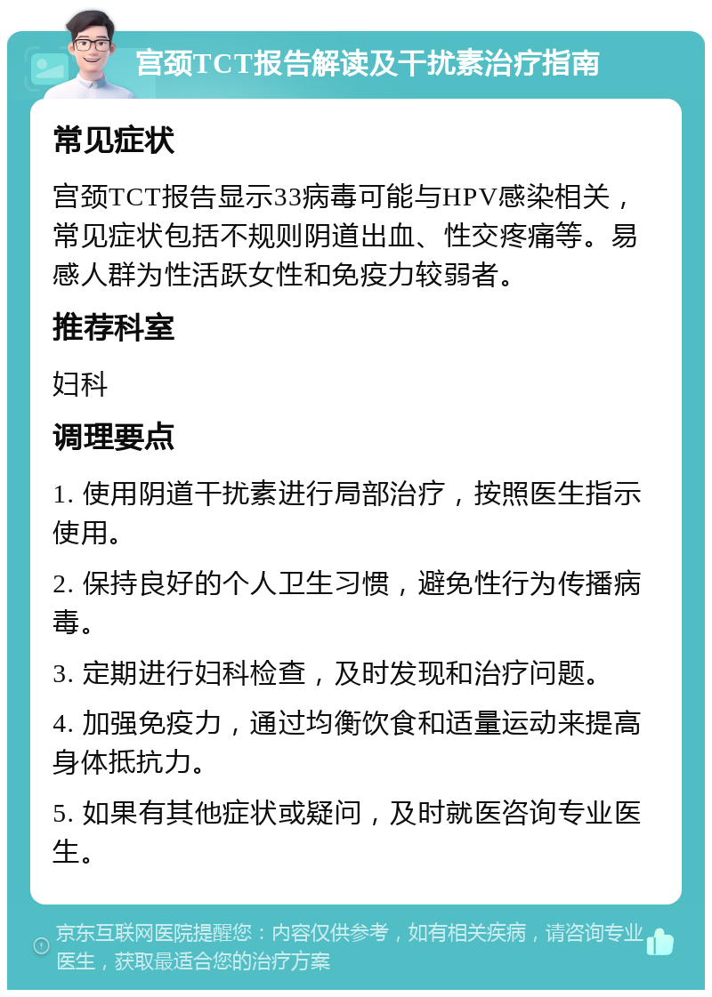 宫颈TCT报告解读及干扰素治疗指南 常见症状 宫颈TCT报告显示33病毒可能与HPV感染相关，常见症状包括不规则阴道出血、性交疼痛等。易感人群为性活跃女性和免疫力较弱者。 推荐科室 妇科 调理要点 1. 使用阴道干扰素进行局部治疗，按照医生指示使用。 2. 保持良好的个人卫生习惯，避免性行为传播病毒。 3. 定期进行妇科检查，及时发现和治疗问题。 4. 加强免疫力，通过均衡饮食和适量运动来提高身体抵抗力。 5. 如果有其他症状或疑问，及时就医咨询专业医生。