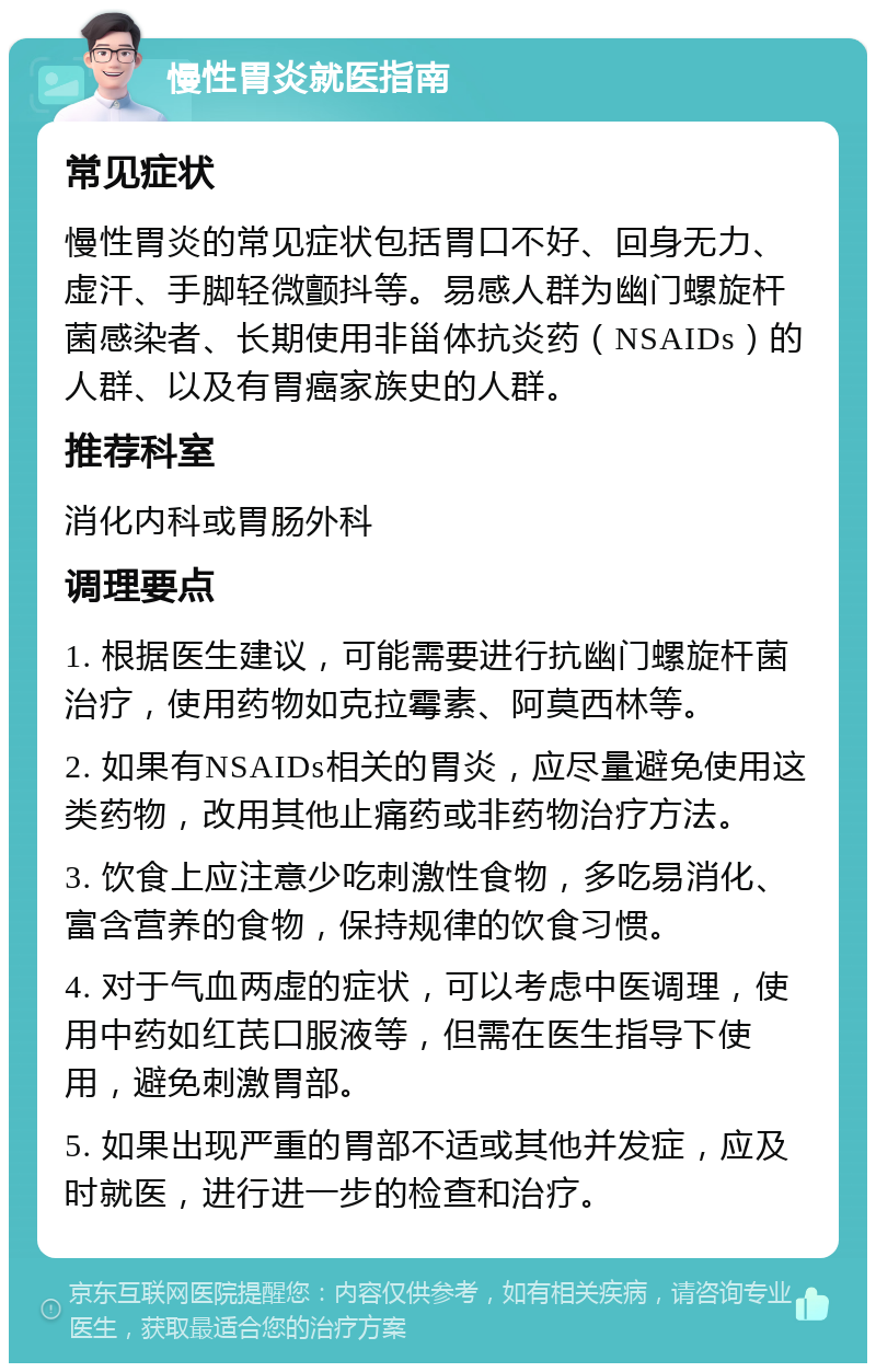 慢性胃炎就医指南 常见症状 慢性胃炎的常见症状包括胃口不好、回身无力、虚汗、手脚轻微颤抖等。易感人群为幽门螺旋杆菌感染者、长期使用非甾体抗炎药（NSAIDs）的人群、以及有胃癌家族史的人群。 推荐科室 消化内科或胃肠外科 调理要点 1. 根据医生建议，可能需要进行抗幽门螺旋杆菌治疗，使用药物如克拉霉素、阿莫西林等。 2. 如果有NSAIDs相关的胃炎，应尽量避免使用这类药物，改用其他止痛药或非药物治疗方法。 3. 饮食上应注意少吃刺激性食物，多吃易消化、富含营养的食物，保持规律的饮食习惯。 4. 对于气血两虚的症状，可以考虑中医调理，使用中药如红芪口服液等，但需在医生指导下使用，避免刺激胃部。 5. 如果出现严重的胃部不适或其他并发症，应及时就医，进行进一步的检查和治疗。