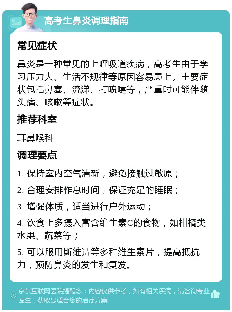 高考生鼻炎调理指南 常见症状 鼻炎是一种常见的上呼吸道疾病，高考生由于学习压力大、生活不规律等原因容易患上。主要症状包括鼻塞、流涕、打喷嚏等，严重时可能伴随头痛、咳嗽等症状。 推荐科室 耳鼻喉科 调理要点 1. 保持室内空气清新，避免接触过敏原； 2. 合理安排作息时间，保证充足的睡眠； 3. 增强体质，适当进行户外运动； 4. 饮食上多摄入富含维生素C的食物，如柑橘类水果、蔬菜等； 5. 可以服用斯维诗等多种维生素片，提高抵抗力，预防鼻炎的发生和复发。