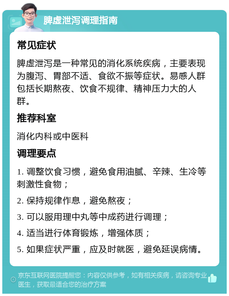 脾虚泄泻调理指南 常见症状 脾虚泄泻是一种常见的消化系统疾病，主要表现为腹泻、胃部不适、食欲不振等症状。易感人群包括长期熬夜、饮食不规律、精神压力大的人群。 推荐科室 消化内科或中医科 调理要点 1. 调整饮食习惯，避免食用油腻、辛辣、生冷等刺激性食物； 2. 保持规律作息，避免熬夜； 3. 可以服用理中丸等中成药进行调理； 4. 适当进行体育锻炼，增强体质； 5. 如果症状严重，应及时就医，避免延误病情。