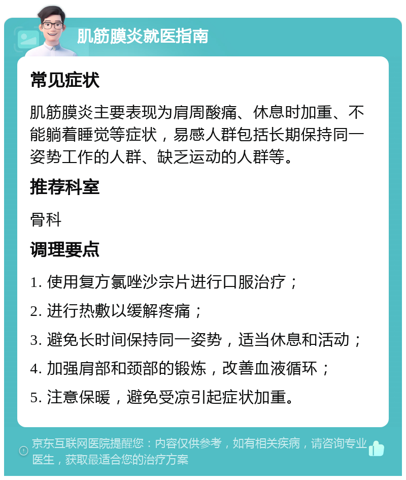 肌筋膜炎就医指南 常见症状 肌筋膜炎主要表现为肩周酸痛、休息时加重、不能躺着睡觉等症状，易感人群包括长期保持同一姿势工作的人群、缺乏运动的人群等。 推荐科室 骨科 调理要点 1. 使用复方氯唑沙宗片进行口服治疗； 2. 进行热敷以缓解疼痛； 3. 避免长时间保持同一姿势，适当休息和活动； 4. 加强肩部和颈部的锻炼，改善血液循环； 5. 注意保暖，避免受凉引起症状加重。