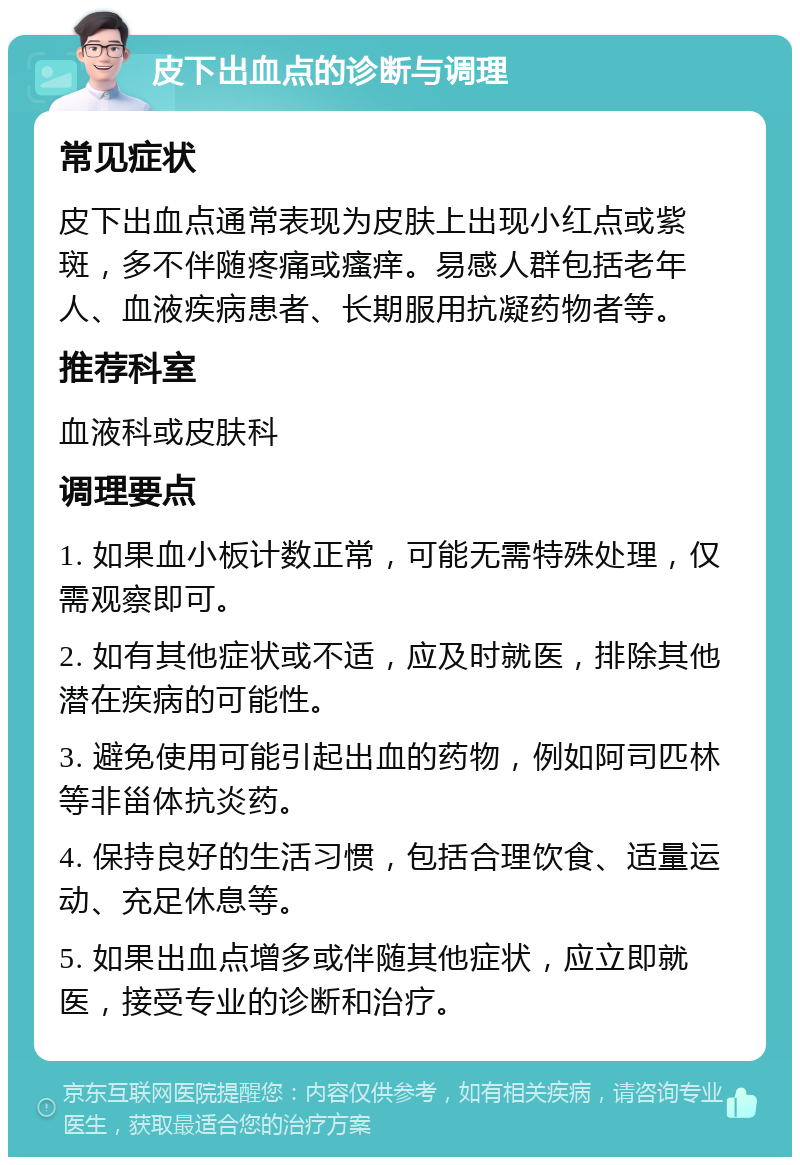 皮下出血点的诊断与调理 常见症状 皮下出血点通常表现为皮肤上出现小红点或紫斑，多不伴随疼痛或瘙痒。易感人群包括老年人、血液疾病患者、长期服用抗凝药物者等。 推荐科室 血液科或皮肤科 调理要点 1. 如果血小板计数正常，可能无需特殊处理，仅需观察即可。 2. 如有其他症状或不适，应及时就医，排除其他潜在疾病的可能性。 3. 避免使用可能引起出血的药物，例如阿司匹林等非甾体抗炎药。 4. 保持良好的生活习惯，包括合理饮食、适量运动、充足休息等。 5. 如果出血点增多或伴随其他症状，应立即就医，接受专业的诊断和治疗。