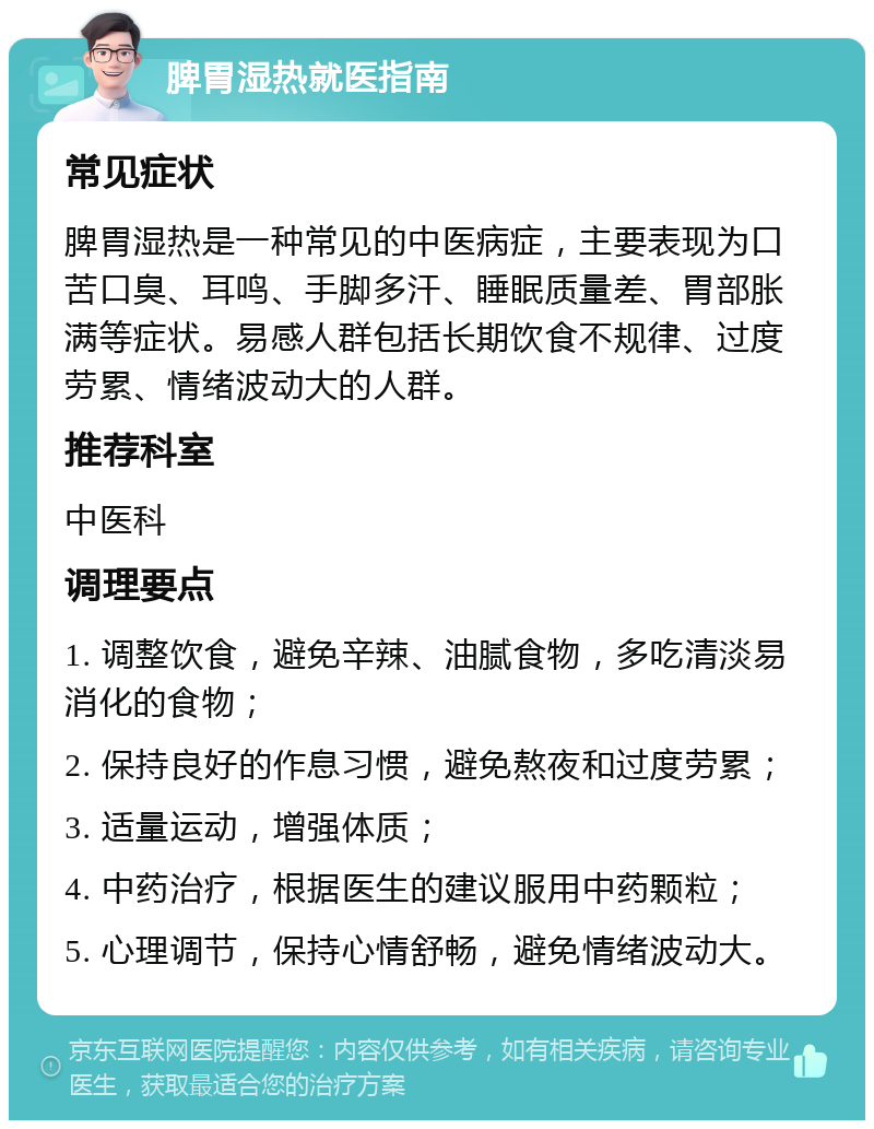 脾胃湿热就医指南 常见症状 脾胃湿热是一种常见的中医病症，主要表现为口苦口臭、耳鸣、手脚多汗、睡眠质量差、胃部胀满等症状。易感人群包括长期饮食不规律、过度劳累、情绪波动大的人群。 推荐科室 中医科 调理要点 1. 调整饮食，避免辛辣、油腻食物，多吃清淡易消化的食物； 2. 保持良好的作息习惯，避免熬夜和过度劳累； 3. 适量运动，增强体质； 4. 中药治疗，根据医生的建议服用中药颗粒； 5. 心理调节，保持心情舒畅，避免情绪波动大。