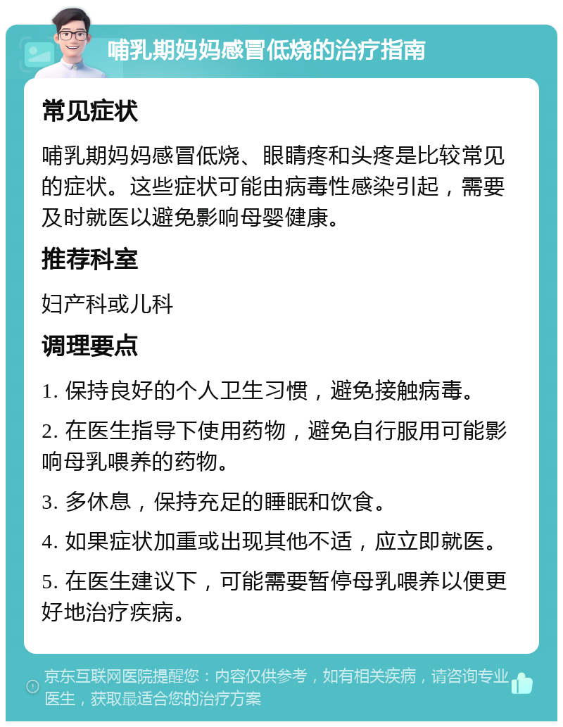 哺乳期妈妈感冒低烧的治疗指南 常见症状 哺乳期妈妈感冒低烧、眼睛疼和头疼是比较常见的症状。这些症状可能由病毒性感染引起，需要及时就医以避免影响母婴健康。 推荐科室 妇产科或儿科 调理要点 1. 保持良好的个人卫生习惯，避免接触病毒。 2. 在医生指导下使用药物，避免自行服用可能影响母乳喂养的药物。 3. 多休息，保持充足的睡眠和饮食。 4. 如果症状加重或出现其他不适，应立即就医。 5. 在医生建议下，可能需要暂停母乳喂养以便更好地治疗疾病。