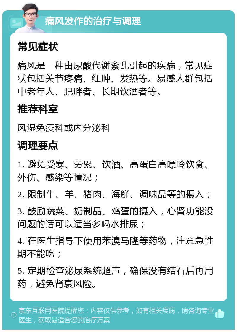 痛风发作的治疗与调理 常见症状 痛风是一种由尿酸代谢紊乱引起的疾病，常见症状包括关节疼痛、红肿、发热等。易感人群包括中老年人、肥胖者、长期饮酒者等。 推荐科室 风湿免疫科或内分泌科 调理要点 1. 避免受寒、劳累、饮酒、高蛋白高嘌呤饮食、外伤、感染等情况； 2. 限制牛、羊、猪肉、海鲜、调味品等的摄入； 3. 鼓励蔬菜、奶制品、鸡蛋的摄入，心肾功能没问题的话可以适当多喝水排尿； 4. 在医生指导下使用苯溴马隆等药物，注意急性期不能吃； 5. 定期检查泌尿系统超声，确保没有结石后再用药，避免肾衰风险。