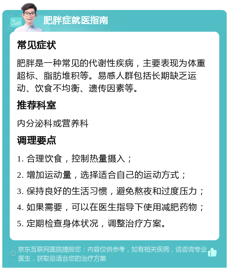 肥胖症就医指南 常见症状 肥胖是一种常见的代谢性疾病，主要表现为体重超标、脂肪堆积等。易感人群包括长期缺乏运动、饮食不均衡、遗传因素等。 推荐科室 内分泌科或营养科 调理要点 1. 合理饮食，控制热量摄入； 2. 增加运动量，选择适合自己的运动方式； 3. 保持良好的生活习惯，避免熬夜和过度压力； 4. 如果需要，可以在医生指导下使用减肥药物； 5. 定期检查身体状况，调整治疗方案。