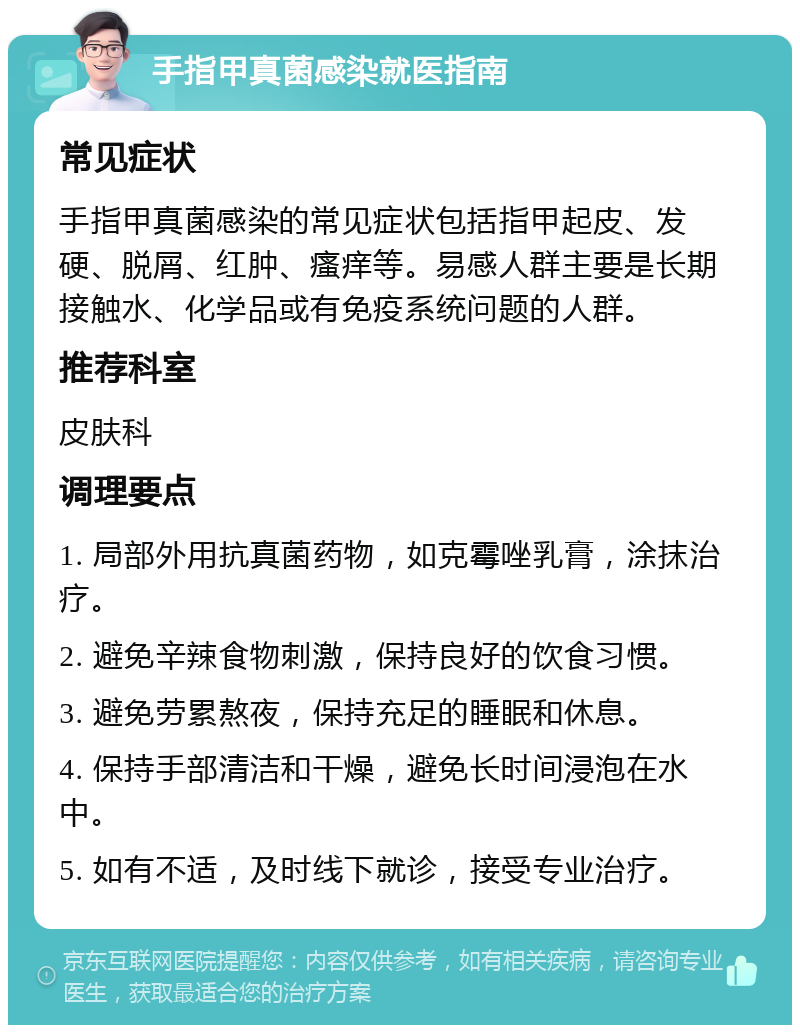 手指甲真菌感染就医指南 常见症状 手指甲真菌感染的常见症状包括指甲起皮、发硬、脱屑、红肿、瘙痒等。易感人群主要是长期接触水、化学品或有免疫系统问题的人群。 推荐科室 皮肤科 调理要点 1. 局部外用抗真菌药物，如克霉唑乳膏，涂抹治疗。 2. 避免辛辣食物刺激，保持良好的饮食习惯。 3. 避免劳累熬夜，保持充足的睡眠和休息。 4. 保持手部清洁和干燥，避免长时间浸泡在水中。 5. 如有不适，及时线下就诊，接受专业治疗。