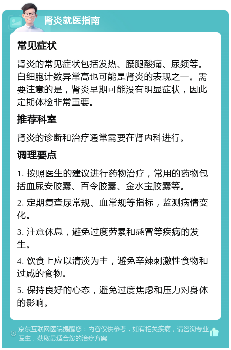 肾炎就医指南 常见症状 肾炎的常见症状包括发热、腰腿酸痛、尿频等。白细胞计数异常高也可能是肾炎的表现之一。需要注意的是，肾炎早期可能没有明显症状，因此定期体检非常重要。 推荐科室 肾炎的诊断和治疗通常需要在肾内科进行。 调理要点 1. 按照医生的建议进行药物治疗，常用的药物包括血尿安胶囊、百令胶囊、金水宝胶囊等。 2. 定期复查尿常规、血常规等指标，监测病情变化。 3. 注意休息，避免过度劳累和感冒等疾病的发生。 4. 饮食上应以清淡为主，避免辛辣刺激性食物和过咸的食物。 5. 保持良好的心态，避免过度焦虑和压力对身体的影响。