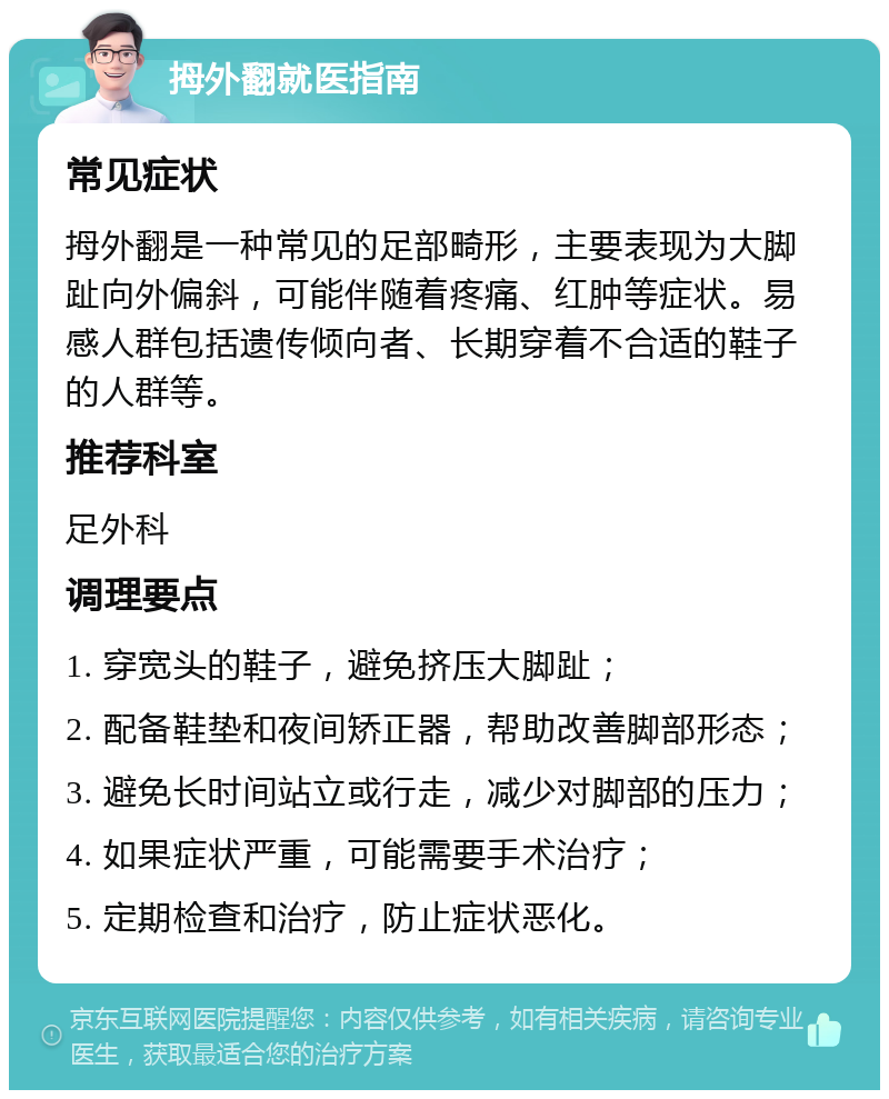 拇外翻就医指南 常见症状 拇外翻是一种常见的足部畸形，主要表现为大脚趾向外偏斜，可能伴随着疼痛、红肿等症状。易感人群包括遗传倾向者、长期穿着不合适的鞋子的人群等。 推荐科室 足外科 调理要点 1. 穿宽头的鞋子，避免挤压大脚趾； 2. 配备鞋垫和夜间矫正器，帮助改善脚部形态； 3. 避免长时间站立或行走，减少对脚部的压力； 4. 如果症状严重，可能需要手术治疗； 5. 定期检查和治疗，防止症状恶化。