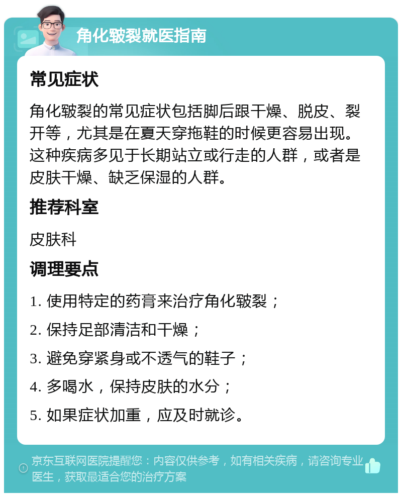 角化皲裂就医指南 常见症状 角化皲裂的常见症状包括脚后跟干燥、脱皮、裂开等，尤其是在夏天穿拖鞋的时候更容易出现。这种疾病多见于长期站立或行走的人群，或者是皮肤干燥、缺乏保湿的人群。 推荐科室 皮肤科 调理要点 1. 使用特定的药膏来治疗角化皲裂； 2. 保持足部清洁和干燥； 3. 避免穿紧身或不透气的鞋子； 4. 多喝水，保持皮肤的水分； 5. 如果症状加重，应及时就诊。