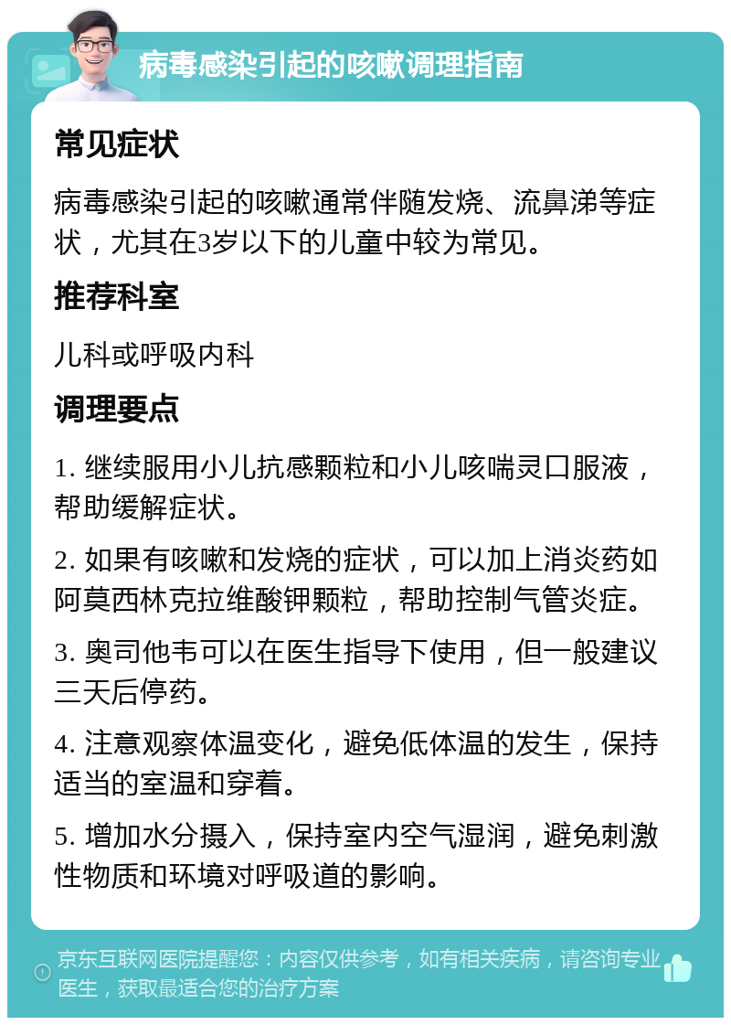 病毒感染引起的咳嗽调理指南 常见症状 病毒感染引起的咳嗽通常伴随发烧、流鼻涕等症状，尤其在3岁以下的儿童中较为常见。 推荐科室 儿科或呼吸内科 调理要点 1. 继续服用小儿抗感颗粒和小儿咳喘灵口服液，帮助缓解症状。 2. 如果有咳嗽和发烧的症状，可以加上消炎药如阿莫西林克拉维酸钾颗粒，帮助控制气管炎症。 3. 奥司他韦可以在医生指导下使用，但一般建议三天后停药。 4. 注意观察体温变化，避免低体温的发生，保持适当的室温和穿着。 5. 增加水分摄入，保持室内空气湿润，避免刺激性物质和环境对呼吸道的影响。