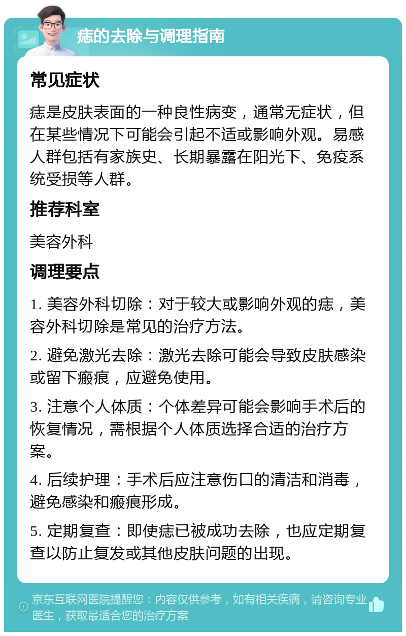 痣的去除与调理指南 常见症状 痣是皮肤表面的一种良性病变，通常无症状，但在某些情况下可能会引起不适或影响外观。易感人群包括有家族史、长期暴露在阳光下、免疫系统受损等人群。 推荐科室 美容外科 调理要点 1. 美容外科切除：对于较大或影响外观的痣，美容外科切除是常见的治疗方法。 2. 避免激光去除：激光去除可能会导致皮肤感染或留下瘢痕，应避免使用。 3. 注意个人体质：个体差异可能会影响手术后的恢复情况，需根据个人体质选择合适的治疗方案。 4. 后续护理：手术后应注意伤口的清洁和消毒，避免感染和瘢痕形成。 5. 定期复查：即使痣已被成功去除，也应定期复查以防止复发或其他皮肤问题的出现。