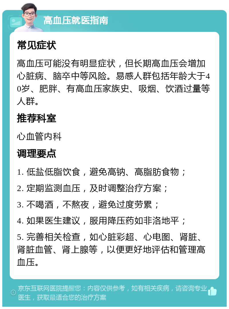 高血压就医指南 常见症状 高血压可能没有明显症状，但长期高血压会增加心脏病、脑卒中等风险。易感人群包括年龄大于40岁、肥胖、有高血压家族史、吸烟、饮酒过量等人群。 推荐科室 心血管内科 调理要点 1. 低盐低脂饮食，避免高钠、高脂肪食物； 2. 定期监测血压，及时调整治疗方案； 3. 不喝酒，不熬夜，避免过度劳累； 4. 如果医生建议，服用降压药如非洛地平； 5. 完善相关检查，如心脏彩超、心电图、肾脏、肾脏血管、肾上腺等，以便更好地评估和管理高血压。