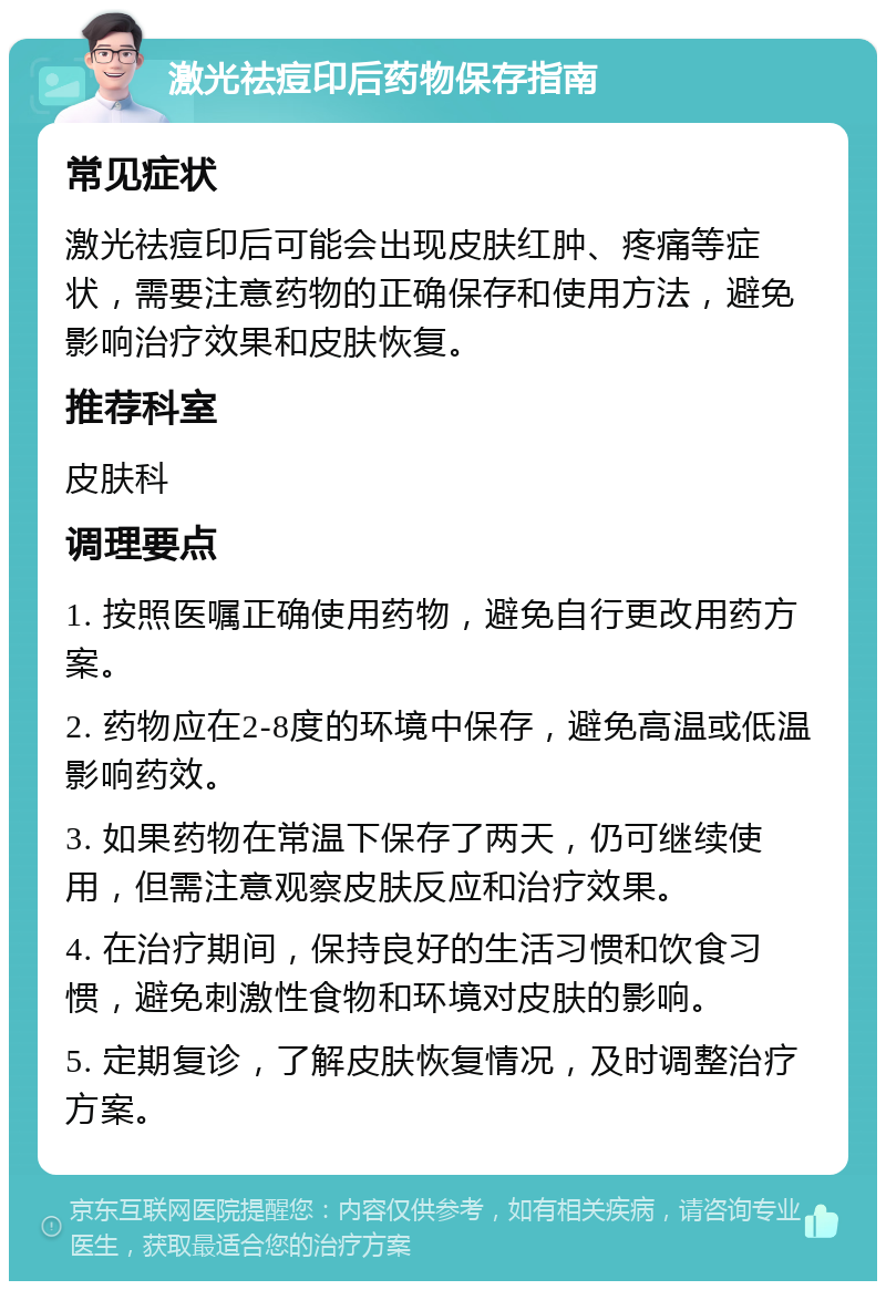 激光祛痘印后药物保存指南 常见症状 激光祛痘印后可能会出现皮肤红肿、疼痛等症状，需要注意药物的正确保存和使用方法，避免影响治疗效果和皮肤恢复。 推荐科室 皮肤科 调理要点 1. 按照医嘱正确使用药物，避免自行更改用药方案。 2. 药物应在2-8度的环境中保存，避免高温或低温影响药效。 3. 如果药物在常温下保存了两天，仍可继续使用，但需注意观察皮肤反应和治疗效果。 4. 在治疗期间，保持良好的生活习惯和饮食习惯，避免刺激性食物和环境对皮肤的影响。 5. 定期复诊，了解皮肤恢复情况，及时调整治疗方案。