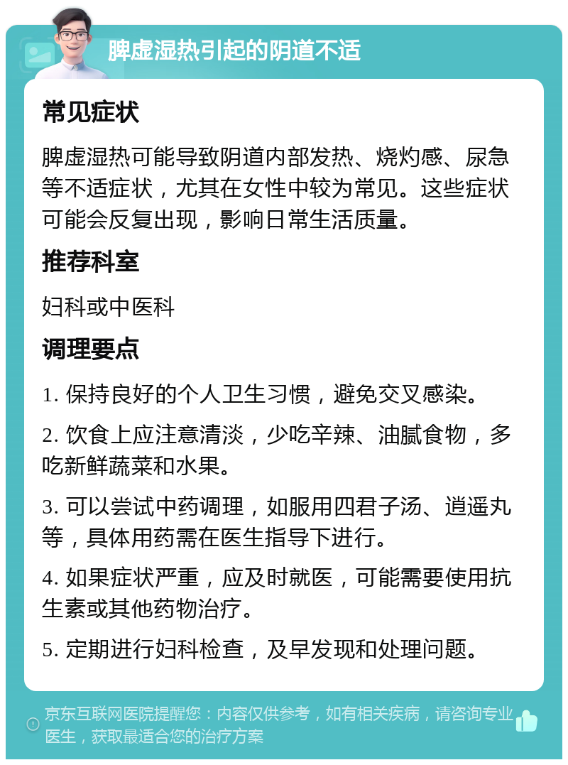 脾虚湿热引起的阴道不适 常见症状 脾虚湿热可能导致阴道内部发热、烧灼感、尿急等不适症状，尤其在女性中较为常见。这些症状可能会反复出现，影响日常生活质量。 推荐科室 妇科或中医科 调理要点 1. 保持良好的个人卫生习惯，避免交叉感染。 2. 饮食上应注意清淡，少吃辛辣、油腻食物，多吃新鲜蔬菜和水果。 3. 可以尝试中药调理，如服用四君子汤、逍遥丸等，具体用药需在医生指导下进行。 4. 如果症状严重，应及时就医，可能需要使用抗生素或其他药物治疗。 5. 定期进行妇科检查，及早发现和处理问题。